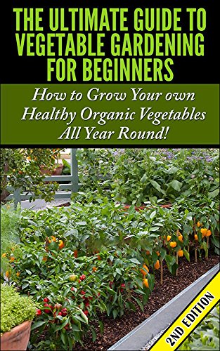 The Ultimate Guide to Vegetable Gardening for Beginners 2nd Edition How to Grow Your Own Healthy Organic Vegetables All Year Round Gardening Planting  Gardens Flowers Container Gardening