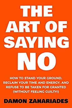 Art Of Saying NO : How To Stand Your Ground, Reclaim Your Time And Energy, And Refuse To Be Taken For Granted (Without Feeling Guilty!)