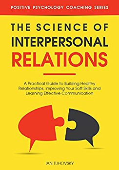 Science of Interpersonal Relations : A Practical Guide to Building Healthy Relationships, Improving Your Soft Skills and Learning Effective Communication