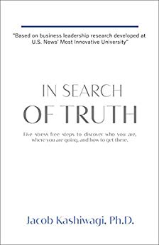 In Search of Truth Jacob Kashiwagi, PhD: Five Stress-Free Steps to Discover Who You Are, Where You're Going, and How to Get There