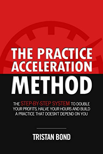 Practice Acceleration Method Tristan Bond: The Step-By-Step System to Double Your Profits, Halve Your Hours and Build a Practice That Doesn't Depend On You