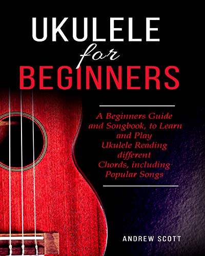 Ukulele for Beginners: A Beginners Guide and Songbook to Learn and Play Ukulele, Reading Different Chords Including Popular Songs