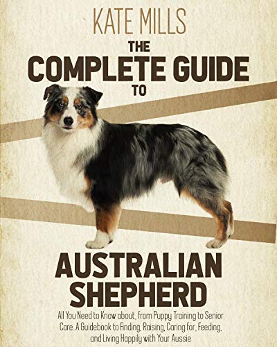 Complete Guide to Australian Kate Mills: All You Need to Know about, from Puppy Training to Senior Care. A Guidebook to Finding, Raising, Caring for, Feeding, and Living Happily with Your Aussie