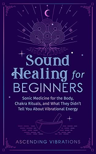 Sound Healing For Beginners: Sonic Medicine for the Body, Chakra Rituals and What They Didn’t Tell You About Vibrational Energy
