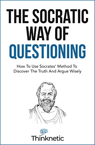 The Socratic Way Of Questioning: How To Use Socrates' Method To Discover The Truth And Argue Wisely (Critical Thinking & Logic Mastery)