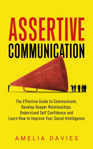 Assertive Communication: The Effective Guide to Communicate, Develop Deeper Relationships, Understand Self Confidence and Learn How to Improve Your Social Intelligence