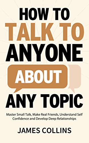 How to Talk to Anyone About Any Topic: Master Small Talk, Make Real Friends, Understand Self Confidence and Develop Deep Relationships
