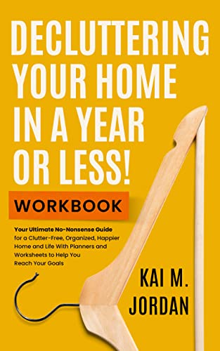 Decluttering Your Home In A Year Or Less! Workbook: Your Ultimate No-Nonsense Guide for a Clutter-Free, Organized, Happier Home and Life in Five Easy Steps, With Exercises and Worksheets by Kai M. Jordan