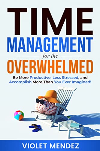 Time Management for the Overwhelmed: Be More Productive, Less Stressed, and Accomplish More Than You Ever Imagined