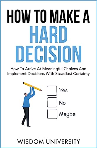 How To Make A Hard Decision: How To Arrive At Meaningful Choices And Implement Decisions With Steadfast Certainty