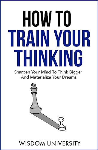 How To Train Your Thinking: Sharpen Your Mind To Think Bigger And Materialize Your Dreams