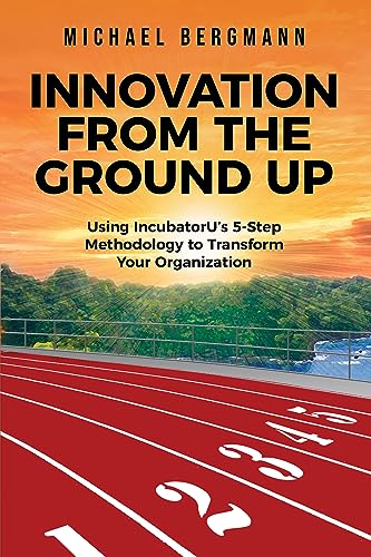 INNOVATION FROM THE GROUND UP: Using IncubatorU's 5-Step Methodology to Transform Your Organization