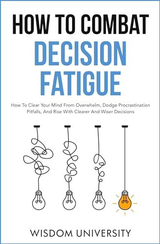 How To Combat Decision Fatigue: How To Clear Your Mind From Overwhelm, Dodge Procrastination Pitfalls, And Rise With Clearer And Wiser Decisions