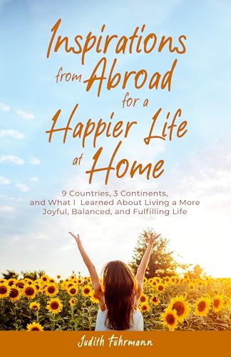 Inspirations from Abroad for a Happier Life at Home: 9 Countries, 3 Continents, and what I Learned about Living a more Joyful, Balanced, and Fulfilling Life