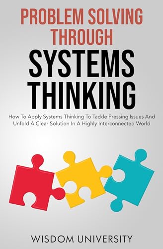 Problem Solving Through Systems Thinking: How To Apply Systems Thinking To Tackle Pressing Issues And Unfold A Clear Solution In A Highly Interconnected World