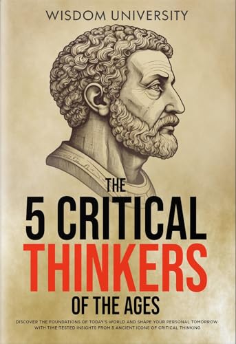 5 Critical Thinkers Of Wisdom University: Discover The Foundations Of Today's World And Shape Your Personal Tomorrow With Time-Tested Insights From 5 Ancient Icons Of Critical Thinking