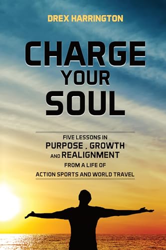CHARGE YOUR SOUL Drex Harrington: FIVE LESSONS IN PURPOSE, GROWTH AND REALIGNMENT FROM A LIFE OF ACTION SPORTS AND WORLD TRAVEL