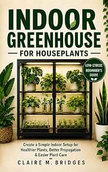 Indoor Greenhouse for Houseplants: A Low-Stress Beginner’s Guide to Creating a Simple Indoor Setup for Healthier Plants, Better Propagation & Easier Plant Care