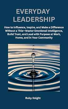 Everyday Leadership: How to influence, Inspire and Make a Difference Without a Title – Master Emotional Intelligence, Build Trust, and Lead with Purpose at Work, Home, and in Your Community